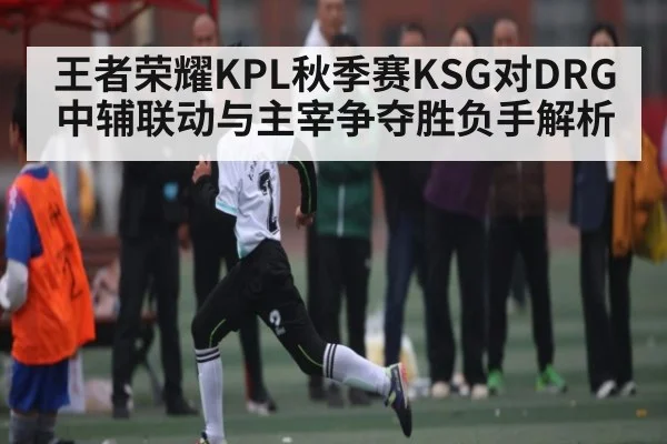 王者荣耀KPL秋季赛KSG对DRG中辅联动与主宰争夺胜负手解析