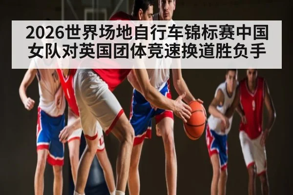 2026世界场地自行车锦标赛中国女队对英国团体竞速换道胜负手